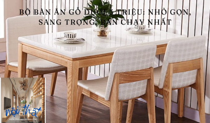 Bộ bàn ăn gỗ dưới 5 triệu: Nhỏ gọn, sang trọng, bán chạy nhất