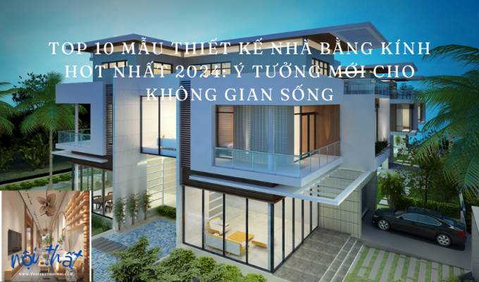 Top 10 mẫu thiết kế nhà bằng kính hot nhất 2024: Ý tưởng mới cho không gian sống